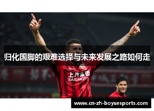 归化国脚的艰难选择与未来发展之路如何走 归化国脚的艰难选择与未来发展之路如何走