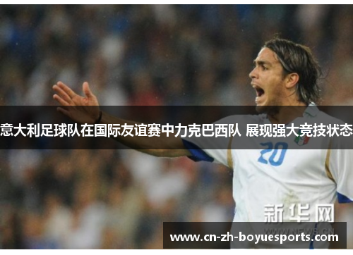 意大利足球队在国际友谊赛中力克巴西队 展现强大竞技状态