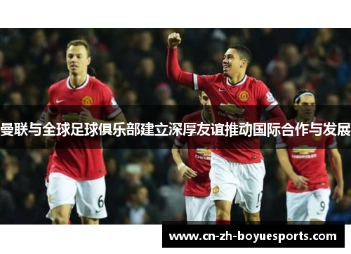 曼联与全球足球俱乐部建立深厚友谊推动国际合作与发展 曼联与全球足球俱乐部建立深厚友谊推动国际合作与发展