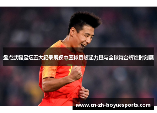 盘点武磊足坛五大纪录展现中国球员崛起力量与全球舞台辉煌时刻展