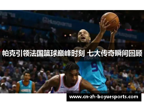 帕克引领法国篮球巅峰时刻 七大传奇瞬间回顾 帕克引领法国篮球巅峰时刻 七大传奇瞬间回顾