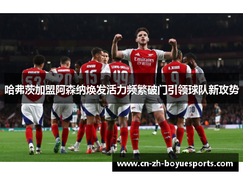 哈弗茨加盟阿森纳焕发活力频繁破门引领球队新攻势 哈弗茨加盟阿森纳焕发活力频繁破门引领球队新攻势